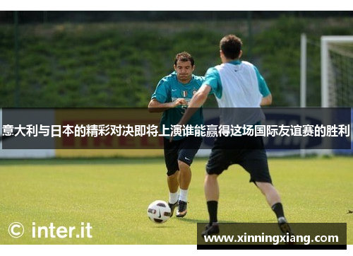 意大利与日本的精彩对决即将上演谁能赢得这场国际友谊赛的胜利
